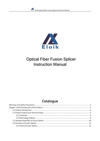 Eloik Optical Fiber Fusion Splicer Instruction Manual
Optical Fiber Fusion Splicer
Instruction Manual
Catalogue
Warnings and Safety Precautions...............................................................................................................................1
Chapter 1 Brief Introduction of the Product.............................................................................................................5
1.1 Product Introduction......................................................................................................................................5
1.2 Product Feature and Technical Index.......................................................................................................... 6
1.2.1 Features................................................................................................................................................ 6
1.2.2Technology Indexes..............................................................................................................................6
1.3 Standard Assembly of Fusion Splicer........................................................................................................10
1.4 Introduce of Fusion Splicer.........................................................................................................................12
1.4.1 Host of Fusion Splicer.......................................................................................................................12
 