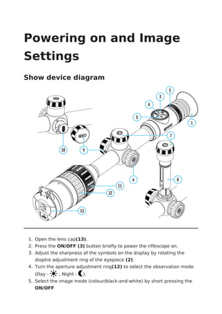 Powering on and Image
Settings
Show device diagram
1. Open the lens cap(13).
2. Press the ON/OFF (3) button briefly to power the riflescope on.
3. Adjust the sharpness of the symbols on the display by rotating the
dioptre adjustment ring of the eyepiece (2).
4. Turn the aperture adjustment ring(12) to select the observation mode
(Day - , Night - ).
5. Select the image mode (colour/black-and-white) by short pressing the
ON/OFF
 