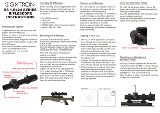 Introduction to Sightron
Ocular Lens
Diopter Adjusting Ring
Elevation Adjusting Knob
Windage
Adjusting Knob
Battery Cap (CR2032)
Illumination
Adjusting Knob
Objective Lens
Your New S6 Riflescope Focusing your Riflescope
Mounting your Riflescope Sighting in Your Gun
Using your Illuminated Reticle
First Shot First Adjustment
Adjust
reticle
to this
point
Resetting your Windage and
Elevation Turrets
Battery Cap (CR2032) Illumination Switch
Power Ring Lever (Removeable)
CAUTION: ALWAYS ENSURE YOUR
WEAPON IS UNLOADED PRIOR TO MOUNTING
YOUR SCOPE.
USE EYE AND HEARING PROTECTION AND
FOLLOW PROPER SAFETY RULES WHEN
HANDLING OR FIRING YOUR WEAPON.
Place both rings on your mount base or
receiver, and tighten.
Remove the top half of the rings and place the
riflescope in the bottom half of the rings.
Once you have determined proper ring spacing
and eye relief, align the reticle with a vertical
line preferably a plumb line.
Tighten the top half of the rings to between
15 to 18 inch pounds or 169 to 203 Newton
Centimeters and adjust the diopter or eye
piece focus so the reticle is crisp and clear.
Note: The only purpose of the diopter is to
focus the reticle sharp and clear.
To install the illumination battery, remove the
battery cap located at the Illumination switch by
rotating it counterclockwise.
Insert the CR2032 battery with the positive side
up and retighten finger tight.
Rotate the illumination switch to the required
setting for the lighting conditions.
Your new scope has been optically centered at
the factory and superior performance will be
obtained with minimal adjustment.
Prior to sighting in your scope it is important to
know the windage and elevation adjustment
specifications of your particular scope model.
A general rule is the more the magnification the
less internal adjustment is available.
Once you have completed the eyepiece /
diopter adjustment, your scope is adjusted and
ready for shooting.
Congratulations on the purchase of your new
Sightron S6 Series Riflescope.
Sightron is a leader in developing new products
for the outdoor enthusiast.
This instruction sheet is designed to provide you
with the proper fundamentals for using your S6
Series Riflescope.
If you have any questions, please feel free to
contact us at info@sightron.com,
www.sightron.com, or by phone at
+1-919-562-3000.
Before mounting your new Sightron S6 1-6x24
Series Scope please check to make sure it is
the correct model and includes the following
accessories:
1-2.0 MM Allen wrench
1-Lens Cloth
1-Instruction Sheet
1-CR2032 Battery for the illumination Switch
1-Reticle Chart (LRT Only)
1. Place a 2 to 3 foot target at 50 to 100 yards
away. Using a bench rest, fire two shots while
aiming at the center of the bullseye.
2. While re-aiming at the bullseye adjust the reticle
to the bullets impact point by using the turret
adjustments and fire two more shots.
3. Your scope should now be close to point of aim.
Fire at the bullseye and make the necessary
final adjustments.
4. Adjusting the windage and elevation turret in
the direction of the arrow on the knob, it will
move the bullet impact in the direction indicated.
5. For best optical and mechanical performance
keep the windage and elevation travel as
centered as possible to allow for maximum
adjustment range for your model of riflescope.
Note: Most sight in problems are caused by
poor ring alignment.
Once your scope is sighted in for the required
distance loosen the 2.0 MM hex screw. Remove
the turret and re-install so the zero aligns with
vertical index mark on the scale under the turret.
Retighten to 4 inch pound or 45 N-CM.
Note:The turret is splined and must be removed
to reset the turret to zero.
S6 1-6x24 SERIES
RIFLESCOPE
INSTRUCTIONS
 