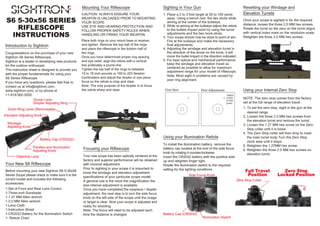 Introduction to Sightron
Your New S6 Riflescope
Focusing your Riflescope
S6 5-30x56 SERIES
RIFLESCOPE
INSTRUCTIONS
Congratulations on the purchase of your new
Sightron S6 Series Riflescope.
Sightron is a leader in developing new products
for the outdoor enthusiast.
This instruction sheet is designed to provide you
with the proper fundamentals for using your
S6 Series Riflescope.
If you have any questions, please feel free to
contact us at info@sightron.com,
www.sightron.com, or by phone at
+1-919-562-3000.
Before mounting your new Sightron S6 5-30x56
Series Scope please check to make sure it is the
correct model and includes the following
accessories:
1-Set of Front and Rear Lens Covers
1-Three-inch Sunshade
1-1.27 MM Allen wrench
1-2.0 MM Allen wrench
1-Lens Cloth
1-Instruction Sheet
1-CR2032 Battery for the illumination Switch
1- Reticle Chart
Mounting Your Riflescope
Your new scope has been optically centered at the
factory and superior performance will be obtained
with minimal adjustment.
Prior to sighting in your scope it is important to
know the windage and elevation adjustment
specifications of your particular scope model.
A general rule is the more the magnification the
less internal adjustment is available.
Once you have completed the eyepiece / diopter
adjustment, the next step is to turn the side focus
knob on the left side of the scope until the image
or target is clear. Now your scope is adjusted and
ready for shooting.
Note: The focus will need to be adjusted each
time the distance is changed.
Sighting in Your Gun
1. Place a 2 to 3 foot target at 50 to 100 yards
away. Using a bench rest, fire two shots while
aiming at the center of the bullseye.
2. While re-aiming at the bullseye adjust the reticle
to the bullets impact point by using the turret
adjustments and fire two more shots.
3. Your scope should now be close to point of aim.
Fire at the bullseye and make the necessary
final adjustments.
4. Adjusting the windage and elevation turret in
the direction of the arrow on the knob, it will
move the bullet impact in the direction indicated.
5. For best optical and mechanical performance
keep the windage and elevation travel as
centered as possible to allow for maximum
adjustment range for your model of riflescope.
Note: Most sight in problems are caused by
poor ring alignment.
Using your Illumination Reticle
To install the illumination battery, remove the
battery cap located at the end of the side focus
knob by rotating it counterclockwise.
Insert the CR2032 battery with the positive side
up and retighten finger tight.
Rotate the illumination switch to the required
setting for the lighting conditions.
Using your Internal Zero Stop
NOTE: The zero stop comes from the factory
set at the full range of elevation travel.
1. To set the zero stop, sight in the gun at the
desired range.
2. Loosen the three 2.0 MM hex screws from
the elevation turret and remove the turret.
3. Loosen the 1.27 MM hex screw on the Zero
Stop collar until it is loose.
4. The Zero Stop collar will then drop to meet
the main turret body.Turn the Zero Stop
clock wise until it stops.
5. Retighten the 1.27MM hex screw.
6. Retighten the three 2.0 MM hex screws on
elevation turret.
Once your scope is sighted in for the required
distance, loosen the three 2.0 MM hex screws.
Rotate the turret so the zero on the turret aligns
with vertical index mark on the revolution scale.
Retighten the three 2.0 MM hex screws.
First Shot First Adjustment
Adjust
reticle
to this
point
Battery Cap (CR2032)
Illumination Switch
Side Focus Knob
Resetting your Windage and
Elevation Turrets
Full Travel
Position
Zero Stop Collar
Zero Stop
Locked Position
Ocular Lens
Diopter Adjusting Ring
Elevation Adjusting Knob
Windage
Adjusting Knob
Zoom Ring Lever (Removeable)
Battery Cap (CR2032)
Parallax and Illumination
Adjusting Knob
Objective Lens
CAUTION: ALWAYS ENSURE YOUR
WEAPON IS UNLOADED PRIOR TO MOUNTING
YOUR SCOPE.
USE EYE AND HEARING PROTECTION AND
FOLLOW PROPER SAFETY RULES WHEN
HANDLING OR FIRING YOUR WEAPON.
Place both rings on your mount base or receiver,
and tighten. Remove the top half of the rings
and place the riflescope in the bottom half of
the rings.
Once you have determined proper ring spacing
and eye relief, align the reticle with a vertical
line preferably a plumb line.
Tighten the top half of the rings to between
15 to 18 inch pounds or 169 to 203 Newton
Centimeters and adjust the diopter or eye piece
focus so the reticle is crisp and clear.
Note: The only purpose of the diopter is to focus
the reticle sharp and clear.
 