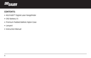 4
CONTENTS:
• KILO1600™ Digital Laser Rangefinder
• CR2 Battery (1)
• Premium Padded Ballistic Nylon Case
• Lanyard
• Inst...