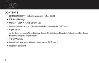 4
CONTENTS
• ROMEO1PRO™ 1x30 mm Miniature Reflex Sight
• CR1632 Battery (1)
• M4x0.7 TORX™ Head Screws (2)
• Stainless Ste...