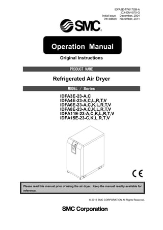 IDFA3E-TFK17GB-A
IDX-OM-I070-G
Initial issue December, 2004
7th edition November, 2011
Original Instructions
PRODUCT NAME
Refrigerated Air Dryer
MODEL / Series
IDFA3E-23-A,C
IDFA4E-23-A,C,L,R,T,V
IDFA6E-23-A,C,K,L,R,T,V
IDFA8E-23-A,C,K,L,R,T,V
IDFA11E-23-A,C,K,L,R,T,V
IDFA15E-23-C,K,L,R,T,V
Please read this manual prior of using the air dryer. Keep the manual readily available for
reference.
© 2016 SMC CORPORATION All Rights Reserved.
Operation Manual
 