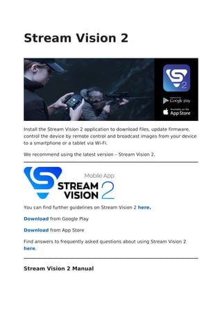 Stream Vision 2
Install the Stream Vision 2 application to download files, update firmware,
control the device by remote control and broadcast images from your device
to a smartphone or a tablet via Wi-Fi.
We recommend using the latest version – Stream Vision 2.
You can find further guidelines on Stream Vision 2 here.
Download from Google Play
Download from App Store
Find answers to frequently asked questions about using Stream Vision 2
here.
Stream Vision 2 Manual
 