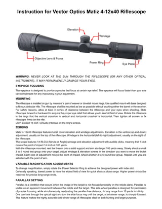 VARIABLE MAGNIFICATION ADJUSTMENTS
To change magnification, simply rotate the Power Selector Ring to achieve the designed power with index dot.
Generally speaking, lowest power to have the widest field of view for quick shots at close range. Higher power should be
reserved for precise long-range shots.
Instruction for Vector Optics Matiz 4-12x40 Riflescope
WARNING: NEVER LOOK AT THE SUN THROUGH THE RIFLESCOPE (OR ANY OTHER OPTICAL
INSTRUMENT). IT MAY PERMANENTLY DAMAGE YOUR EYES.
The eyepiece is designed to provide a precise fast focus at certain eye relief. The eyepiece will focus faster than your eye
can compensate for any inaccuracy in your adjustment.
MOUNTING
EYEPIECE FOCUSING
The riflescope is installed on gun by means of a pair of weaver or dovetail mount rings. Use qualified mount with base designed
to fit your particular rifle. The riflescope shall be mounted as low as possible without touching either the barrel or the receiver.
For safety reasons, allow at least 3 inches of clearance between the riflescope and your eyes when shooting. Slide
riflescope forward or backward to acquire the proper eye relief that allows you to see full field of view. Rotate the riflescope
in the rings that the vertical crosshair is vertical and horizontal crosshair is horizontal. Then tighten all screws to fix
riflescope firmly on the rifle.
Don't exceed 16 inch / prouds of torque on the ring's screws.
ZEROING
Matiz 4-12x40 riflescope features turret cover elevation and windage adjustments. Elevation is the vertica (up-and-down)
adjustment, usually on the top of the riflescope. Windage is the horizontal (left-to-right) adjustment, usually on the right of
the riflescope.
The scope features 1/4 M.O.A (Minute of Angle) windage and elevation adjustment with audible clicks, meaning that 1 click
moves the point of impact 1/4 inch at 100 yards.
With the riflescope mounted, rest the firearm onto a solid support and aim at a target 100 yards away. Slowly shoot a small
3 to 5 round test group onto your target. Adjust windage & elevation screws in the direction you want to move the bullet
impact. Each click of adjustment moves the point of impact. Shoot another 3 to 5 round test group. Repeat until you are
satisfied with the point of aim.
Windage
Elevation
Eye Piece
Power Ring
Objective Lens & Focus
PARALLAX SETTING
Parallax is a condition that occurs when the image of the target is not focused precisely on the reticle plane. Parallax is
visible as an apparent movement between the reticle and the target. This side wheel parallax is designed for permission
of precise focusing, while simultaneously readjusting the parallax free distance, for any range from 10 yards to infinity.
One can look through the optical sight and turn the side focus ring until the target, at whatever range, is sharply focused.
This feature makes the highly accurate side winder range of riflescopes ideal for both hunting and target purposes.
 