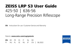 EN Instructions for use / Customer Service and Warranty
Patents: www.zeiss.com/cop/patents
EN DE FR ES IT NL DK
FI HU PL SE RU JP CN | 06.2022
ZEISS LRP S3 User Guide
425-50 | 636-56
Long-Range Precision Riflescope
 