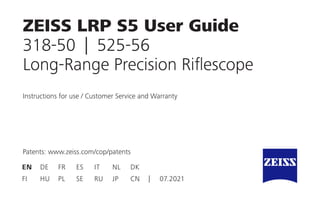 ZEISS LRP S5 User Guide
318-50 | 525-56
Long-Range Precision Riflescope
Patents: www.zeiss.com/cop/patents
Instructions for use / Customer Service and Warranty
EN DE FR ES IT NL DK
FI HU PL SE RU JP CN | 07.2021
 