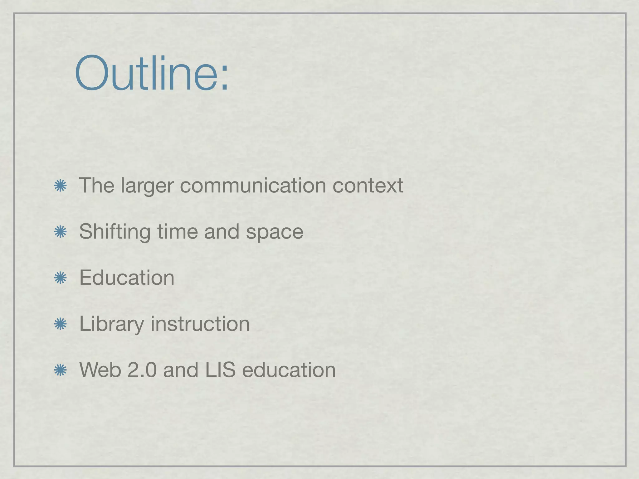 Outline:

The larger communication context

Shifting time and space

Education

Library instruction

Web 2.0 and LIS education
 