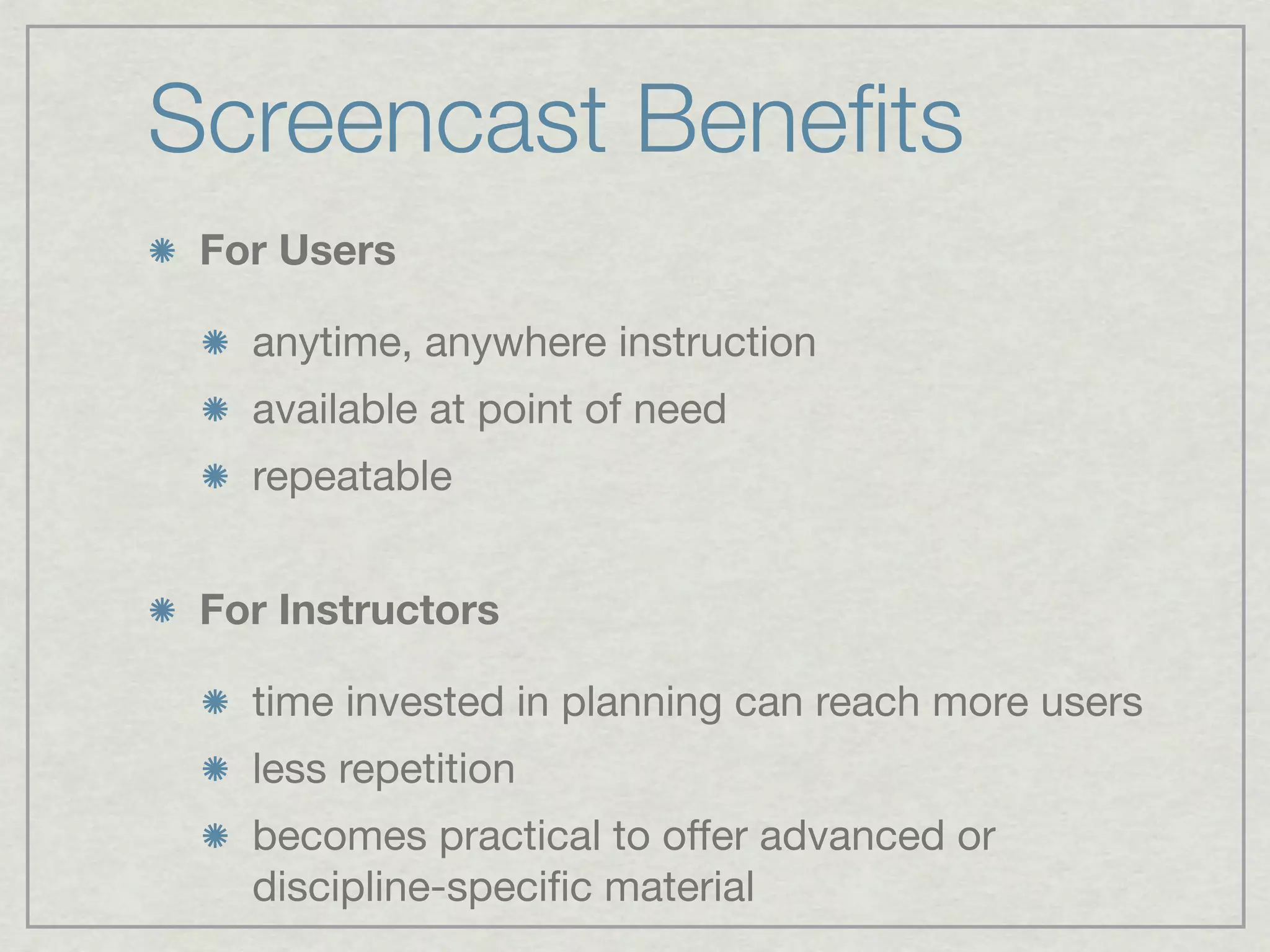 Screencast Beneﬁts
 For Users

   anytime, anywhere instruction
   available at point of need
   repeatable


 For Instructors

   time invested in planning can reach more users
   less repetition
   becomes practical to offer advanced or
   discipline-speciﬁc material
 