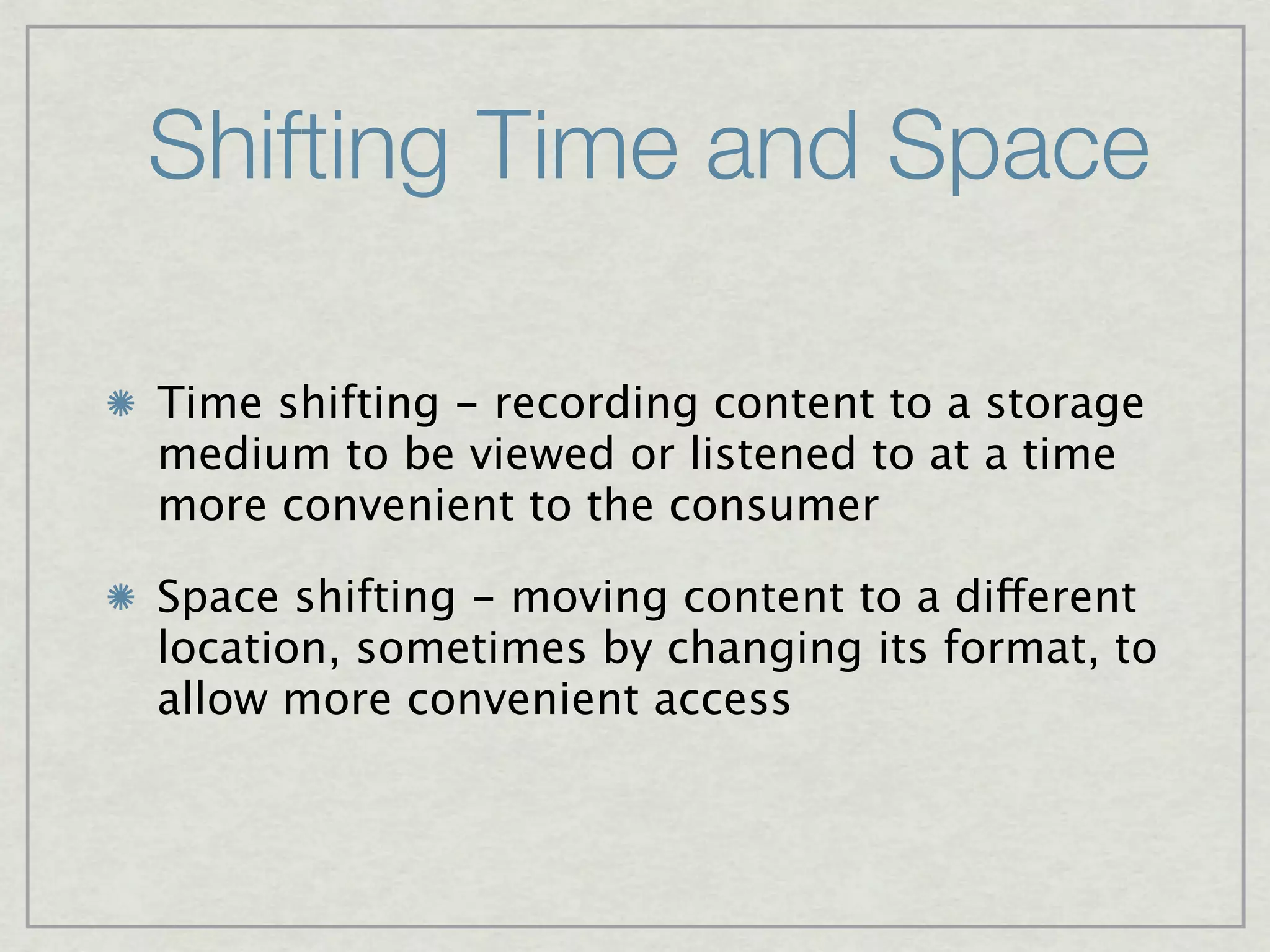 Shifting Time and Space

Time shifting - recording content to a storage
medium to be viewed or listened to at a time
more convenient to the consumer

Space shifting - moving content to a different
location, sometimes by changing its format, to
allow more convenient access
 