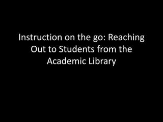 Instruction on the go: Reaching
Out to Students from the
Academic Library
 