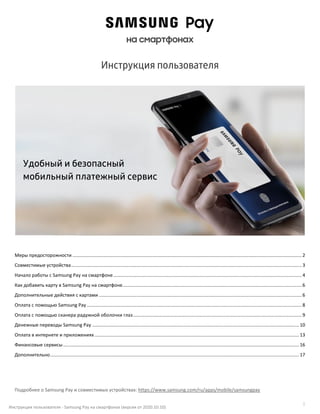 1
Инструкция пользователя - Samsung Pay на смартфонах (версия от 2020.10.10)
на смартфонах
Инструкция пользователя
Меры предосторожности ..............................................................................................................................................................................2
Совместимые устройства...............................................................................................................................................................................3
Начало работы с Samsung Pay на смартфоне...............................................................................................................................................4
Как добавить карту в Samsung Pay на смартфоне........................................................................................................................................6
Дополнительные действия с картами ..........................................................................................................................................................6
Оплата с помощью Samsung Pay ...................................................................................................................................................................8
Оплата с помощью сканера радужной оболочки глаз................................................................................................................................9
Денежные переводы Samsung Pay .............................................................................................................................................................10
Оплата в интернете и приложениях ...........................................................................................................................................................13
Финансовые сервисы...................................................................................................................................................................................16
Дополнительно.............................................................................................................................................................................................17
Подробнее о Samsung Pay и совместимых устройствах: https://www.samsung.com/ru/apps/mobile/samsungpay
Удобный и безопасный
мобильный платежный сервис
 