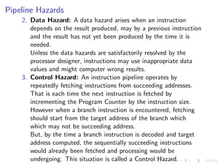 Pipeline Hazards
2. Data Hazard: A data hazard arises when an instruction
depends on the result produced, may by a previous instruction
and the result has not yet been produced by the time it is
needed.
Unless the data hazards are satisfactorily resolved by the
processor designer, instructions may use inappropriate data
values and might computer wrong results.
3. Control Hazard: An instruction pipeline operates by
repeatedly fetching instructions from succeeding addresses.
That is each time the next instruction is fetched by
incrementing the Program Counter by the instruction size.
However when a branch instruction is encountered, fetching
should start from the target address of the branch which
which may not be succeeding address.
But, by the time a branch instruction is decoded and target
address computed, the sequentially succeeding instructions
would already been fetched and processing would be
undergoing. This situation is called a Control Hazard.
 