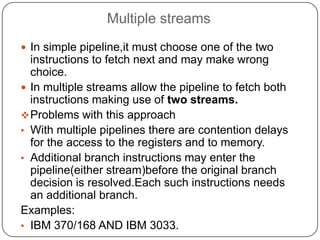 Multiple streams
 In simple pipeline,it must choose one of the two
  instructions to fetch next and may make wrong
  choice.
 In multiple streams allow the pipeline to fetch both
  instructions making use of two streams.
 Problems with this approach
• With multiple pipelines there are contention delays
  for the access to the registers and to memory.
• Additional branch instructions may enter the
  pipeline(either stream)before the original branch
  decision is resolved.Each such instructions needs
  an additional branch.
Examples:
• IBM 370/168 AND IBM 3033.
 