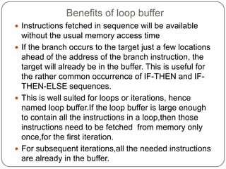 Benefits of loop buffer
 Instructions fetched in sequence will be available
  without the usual memory access time
 If the branch occurs to the target just a few locations
  ahead of the address of the branch instruction, the
  target will already be in the buffer. This is useful for
  the rather common occurrence of IF-THEN and IF-
  THEN-ELSE sequences.
 This is well suited for loops or iterations, hence
  named loop buffer.If the loop buffer is large enough
  to contain all the instructions in a loop,then those
  instructions need to be fetched from memory only
  once,for the first iteration.
 For subsequent iterations,all the needed instructions
  are already in the buffer.
 