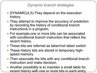 Dynamic branch strategies
 DYNAMIC(4,5)-They depend on the execution
    history.
   They attempt to improve the accuracy of prediction
    by recording the history of conditional branch
    instructions in a program.
   For example,one or more bits can be associated
    with conditional branch instruction that reflect the
    recent history.
   These bits are referred as taken/not taken switch.
   These history bits are stored in temporary high-
    speed memory.
   Then associate the bits with any conditional branch
    instruction and make decision.
   Another possibility is to maintain a small table for
    recent history with one or more bits in each entry.
 