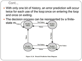 Cont..,
 With only one bit of history, an error prediction will occur
  twice for each use of the loop:once on entering the loop
  and once on exiting.
 The decision process can be represented by a finite-
  state machine with four stages.
 