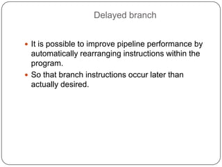Delayed branch


 It is possible to improve pipeline performance by
  automatically rearranging instructions within the
  program.
 So that branch instructions occur later than
  actually desired.
 
