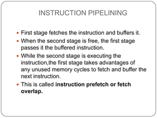 INSTRUCTION PIPELINING

 First stage fetches the instruction and buffers it.
 When the second stage is free, the first stage
  passes it the buffered instruction.
 While the second stage is executing the
  instruction,the first stage takes advantages of
  any unused memory cycles to fetch and buffer the
  next instruction.
 This is called instruction prefetch or fetch
  overlap.
 
