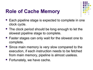 Role of Cache Memory
 Each pipeline stage is expected to complete in one
clock cycle.
 The clock period should be long enough to let the
slowest pipeline stage to complete.
 Faster stages can only wait for the slowest one to
complete.
 Since main memory is very slow compared to the
execution, if each instruction needs to be fetched
from main memory, pipeline is almost useless.
 Fortunately, we have cache.
 