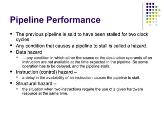 Pipeline Performance
 The previous pipeline is said to have been stalled for two clock
cycles.
 Any condition that causes a pipeline to stall is called a hazard.
 Data hazard
 – any condition in which either the source or the destination operands of an
instruction are not available at the time expected in the pipeline. So some
operation has to be delayed, and the pipeline stalls.
 Instruction (control) hazard –
 a delay in the availability of an instruction causes the pipeline to stall.
 Structural hazard –
 the situation when two instructions require the use of a given hardware
resource at the same time.
 