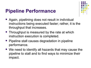 Pipeline Performance
 Again, pipelining does not result in individual
instructions being executed faster; rather, it is the
throughput that increases.
 Throughput is measured by the rate at which
instruction execution is completed.
 Pipeline stall causes degradation in pipeline
performance.
 We need to identify all hazards that may cause the
pipeline to stall and to find ways to minimize their
impact.
 