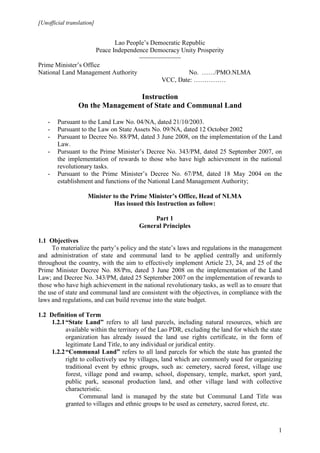 [Unofficial translation]


                             Lao People’s Democratic Republic
                      Peace Independence Democracy Unity Prosperity
                                     ~~~~~~~~~~~~
Prime Minister’s Office
National Land Management Authority                     No. ……/PMO.NLMA
                                             VCC, Date: ……………

                                 Instruction
                 On the Management of State and Communal Land

    -   Pursuant to the Land Law No. 04/NA, dated 21/10/2003.
    -   Pursuant to the Law on State Assets No. 09/NA, dated 12 October 2002
    -   Pursuant to Decree No. 88/PM, dated 3 June 2008, on the implementation of the Land
        Law.
    -   Pursuant to the Prime Minister’s Decree No. 343/PM, dated 25 September 2007, on
        the implementation of rewards to those who have high achievement in the national
        revolutionary tasks.
    -   Pursuant to the Prime Minister’s Decree No. 67/PM, dated 18 May 2004 on the
        establishment and functions of the National Land Management Authority;

                     Minister to the Prime Minister’s Office, Head of NLMA
                               Has issued this Instruction as follow:

                                            Part 1
                                       General Principles

1.1 Objectives
     To materialize the party’s policy and the state’s laws and regulations in the management
and administration of state and communal land to be applied centrally and uniformly
throughout the country, with the aim to effectively implement Article 23, 24, and 25 of the
Prime Minister Decree No. 88/Pm, dated 3 June 2008 on the implementation of the Land
Law; and Decree No. 343/PM, dated 25 September 2007 on the implementation of rewards to
those who have high achievement in the national revolutionary tasks, as well as to ensure that
the use of state and communal land are consistent with the objectives, in compliance with the
laws and regulations, and can build revenue into the state budget.

1.2 Definition of Term
     1.2.1 “State Land” refers to all land parcels, including natural resources, which are
           available within the territory of the Lao PDR, excluding the land for which the state
           organization has already issued the land use rights certificate, in the form of
           legitimate Land Title, to any individual or juridical entity.
     1.2.2 “Communal Land” refers to all land parcels for which the state has granted the
           right to collectively use by villages, land which are commonly used for organizing
           traditional event by ethnic groups, such as: cemetery, sacred forest, village use
           forest, village pond and swamp, school, dispensary, temple, market, sport yard,
           public park, seasonal production land, and other village land with collective
           characteristic.
                 Communal land is managed by the state but Communal Land Title was
           granted to villages and ethnic groups to be used as cemetery, sacred forest, etc.



                                                                                              1
 