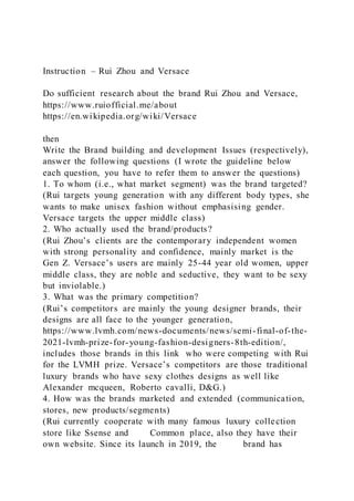 Instruction – Rui Zhou and Versace
Do sufficient research about the brand Rui Zhou and Versace,
https://www.ruiofficial.me/about
https://en.wikipedia.org/wiki/Versace
then
Write the Brand building and development Issues (respectively),
answer the following questions (I wrote the guideline below
each question, you have to refer them to answer the questions)
1. To whom (i.e., what market segment) was the brand targeted?
(Rui targets young generation with any different body types, she
wants to make unisex fashion without emphasising gender.
Versace targets the upper middle class)
2. Who actually used the brand/products?
(Rui Zhou’s clients are the contemporary independent women
with strong personality and confidence, mainly market is the
Gen Z. Versace’s users are mainly 25-44 year old women, upper
middle class, they are noble and seductive, they want to be sexy
but inviolable.)
3. What was the primary competition?
(Rui’s competitors are mainly the young designer brands, their
designs are all face to the younger generation,
https://www.lvmh.com/news-documents/news/semi-final-of-the-
2021-lvmh-prize-for-young-fashion-designers-8th-edition/,
includes those brands in this link who were competing with Rui
for the LVMH prize. Versace’s competitors are those traditional
luxury brands who have sexy clothes designs as well like
Alexander mcqueen, Roberto cavalli, D&G.)
4. How was the brands marketed and extended (communication,
stores, new products/segments)
(Rui currently cooperate with many famous luxury collection
store like Ssense and Common place, also they have their
own website. Since its launch in 2019, the brand has
 