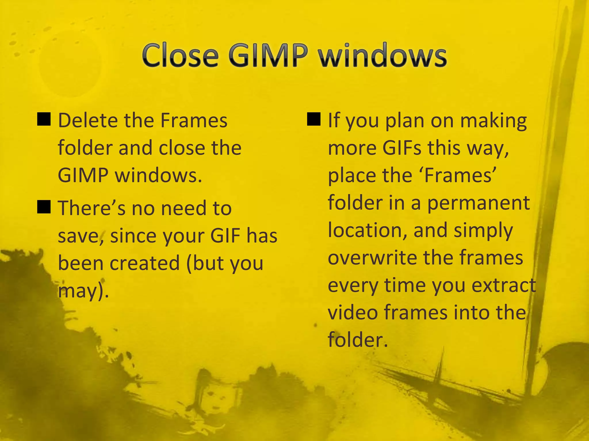 Close GIMP windowsIf you plan on making more GIFs this way, place the ‘Frames’ folder in a permanent location, and simply overwrite the frames every time you extract video frames into the folder.Delete the Frames folder and close the GIMP windows.There’s no need to save, since your GIF has been created (but you may).