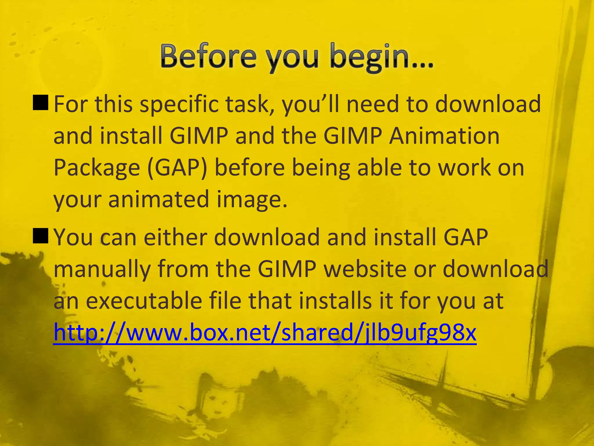 Before you begin…For this specific task, you’ll need to download and install GIMP and the GIMP Animation Package (GAP) before being able to work on your animated image.You can either download and install GAP manually from the GIMP website or download an executable file that installs it for you at http://www.box.net/shared/jlb9ufg98x