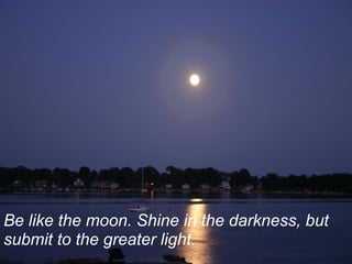Be like the moon. Shine in the darkness, but
submit to the greater light.
 