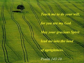 Teach me to do your will,  for you are my God.  May your gracious Spirit lead me into the land of uprightness.   Psalm 143:10 