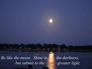Be like the moon.  Shine in  the darkness,    but submit to the  greater light.  