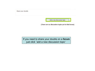 If you need to share your doubts on a  forum just click ¨add a new discussion topic¨  
