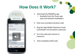 How Does it Work?
      1. Download the ROAMPay app
         • Available from the iTunes app
            store and Android marketplace

      2. Enter your provided activation code

      3. Plug the Sage Mobile Payments Credit
         Card Reader into the phone audio jack

      4. Turn the audio jack volume to
         maximum

      5. Start accepting credit cards
 