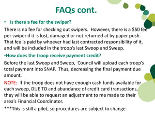 FAQs cont.
• Is there a fee for the swiper?
There is no fee for checking out swipers. However, there is a $50 fee
per swiper if it is lost, damaged or not returned at by paper push.
That fee is paid by whoever had last contracted responsibility of it,
and will be included in the troop’s last Swoop and Sweep.
•How does the troop receive payment credit?
Before the last Swoop and Sweep, Council will upload each troop’s
total payment into SNAP. Thus, decreasing the final payment due
amount.
NOTE: If the troop does not have enough cash funds available for
each sweep, DUE TO and abundance of credit card transactions,
they will be able to request an adjustment to me made to their
area’s Financial Coordinator.
***This is still a pilot, so procedures are subject to change.
 