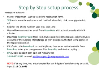 Step by Step setup process
The steps are as follows:
•   Master Troop User - Sign up via online reservation form.
•   SPS sends a mobile welcome email that includes a link, click or copy/paste into
    url.
•   Register the phone number, user info, click send
•   User will receive another email from RoamData with activation code within 5
    minutes
•   Download RoamPay app (free) from ITunes app store (this requires login to ITunes
    account) or the Android Marketplace or with Blackberry, the text string comes in
    the registration email.
•   Click/select the RoamPay icon on the phone, then enter activation code from
    RoamPay, enter your user/password for RoamPay and start accepting cc.
•   SPS Mobile Support 8am-8pm est 7 days/week
    1-888-477-8570 or email mobilesupport@sagepayments.com

    NOTE: if at any time, you are prompted for last 4 digits of social security or tax id,
    input 1111 OR 9999
 