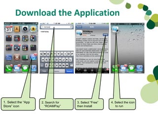 Download the Application




1. Select the “App   2. Search for   3. Select “Free”   4. Select the icon
Store” icon            “ROAMPay”     then Install          to run
 