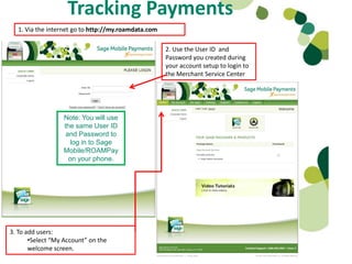 Tracking Payments
  1. Via the internet go to http://my.roamdata.com

                                                     2. Use the User ID and
                                                     Password you created during
                                                     your account setup to login to
                                                     the Merchant Service Center




                  Note: You will use
                  the same User ID
                   and Password to
                    log in to Sage
                  Mobile/ROAMPay
                    on your phone.




3. To add users:
       •Select “My Account” on the
       welcome screen.
 