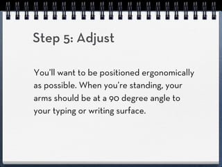 Step 5: Adjust

You’ll want to be positioned ergonomically
as possible. When you’re standing, your
arms should be at a 90 degree angle to
your typing or writing surface.
 
