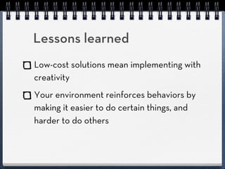 Lessons learned
Low-cost solutions mean implementing with
creativity
Your environment reinforces behaviors by
making it easier to do certain things, and
harder to do others
 