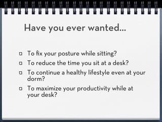 Have you ever wanted...

To ﬁx your posture while sitting?
To reduce the time you sit at a desk?
To continue a healthy lifestyle even at your
dorm?
To maximize your productivity while at
your desk?
 