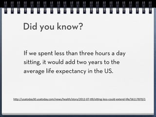 Did you know?

        If we spent less than three hours a day
        sitting, it would add 2 years to the average
        life expectancy in the US.



h"p://usatoday30.usatoday.com/news/health/story/2012-­‐07-­‐09/si=ng-­‐less-­‐could-­‐extend-­‐life/56117870/1
 