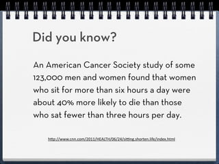 Did you know?
An American Cancer Society study of some
123,000 men and women found that women
who sit for more than 6 hours a day were
about 40% more likely to die during the
study than those who sat fewer than 6
hours per day.
   h"p://www.cnn.com/2011/HEALTH/06/24/si=ng.shorten.life/index.html
 