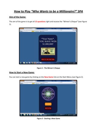 How to Play “Who Wants to be a Millionaire?” SPA
Aim of the Game:
The aim of the game is to get all 15 questions right and receive the “Winner’s Cheque” (see Figure
1).
Figure 1 - The Winner's Cheque
How to Start a New Game:
You can start a new game by clicking on the New Game link on the Start Menu (see Figure 2).
Figure 2 - Starting a New Game
 