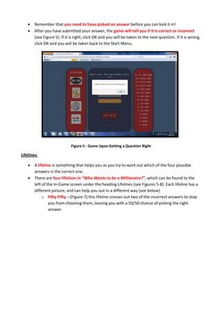  Remember that you need to have picked an answer before you can lock it in!
 After you have submitted your answer, the game will tell you if it is correct or incorrect
(see Figure 5). If it is right, click OK and you will be taken to the next question. If it is wrong,
click OK and you will be taken back to the Start Menu.
Figure 5 - Game Upon Getting a Question Right
Lifelines:
 A lifeline is something that helps you as you try to work out which of the four possible
answers is the correct one.
 There are four lifelines in “Who Wants to be a Millionaire?”, which can be found to the
left of the In-Game screen under the heading Lifelines (see Figures 5-8). Each lifeline has a
different picture, and can help you out in a different way (see below).
o Fifty-Fifty – (Figure 7) this lifeline crosses out two of the incorrect answers to stop
you from choosing them, leaving you with a 50/50 chance of picking the right
answer.
 