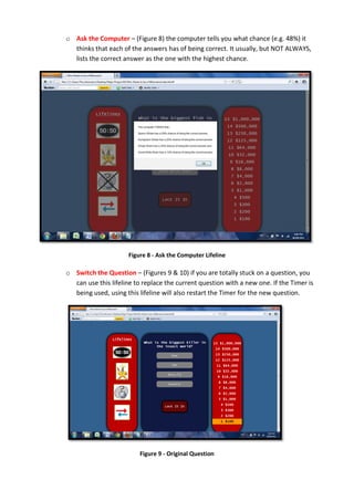 o Ask the Computer – (Figure 8) the computer tells you what chance (e.g. 48%) it
thinks that each of the answers has of being correct. It usually, but NOT ALWAYS,
lists the correct answer as the one with the highest chance.
Figure 8 - Ask the Computer Lifeline
o Switch the Question – (Figures 9 & 10) if you are totally stuck on a question, you
can use this lifeline to replace the current question with a new one. If the Timer is
being used, using this lifeline will also restart the Timer for the new question.
Figure 9 - Original Question
 