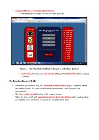  A couple of things to remember about lifelines...
o Different lifelines can be used for the same question.
Figure 12 - Fifty-Fifty & Get a Hint Lifelines Being Used on the Same Question
o Each lifeline, however, can only be used ONCE, so think CAREFULLY before you use
a lifeline!
The Timer (see Figures 13 & 14):
 Sometimes your teacher may set a time limit on each question (e.g. 30 seconds), where
you have to answer the question before the timer runs out, or else you will lose
automatically!
 The timer can be found at the top of the in-game screen.
 When the timer is left with 5 seconds remaining, it will start blinking to let you know that
you need to select an answer or you will run out of time and lose!
 