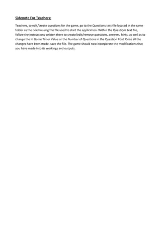 Sidenote For Teachers:
Teachers, to edit/create questions for the game, go to the Questions text file located in the same
folder as the one housing the file used to start the application. Within the Questions text file,
follow the instructions written there to create/edit/remove questions, answers, hints, as well as to
change the In Game Timer Value or the Number of Questions in the Question Pool. Once all the
changes have been made, save the file. The game should now incorporate the modifications that
you have made into its workings and outputs.
 