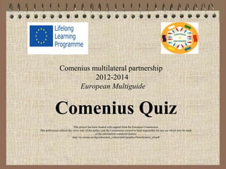 Comenius multilateral partnership
2012-2014
European Multiguide
Comenius Quiz
This project has been funded with support from the European Commission.
This publication reflects the views only of the author, and the Commission cannot be held responsible for any use which may be made
of the information contained therein.
http://ec.europa.eu/dgs/education_culture/publ/graphics/beneficiaries_all.pdf
 